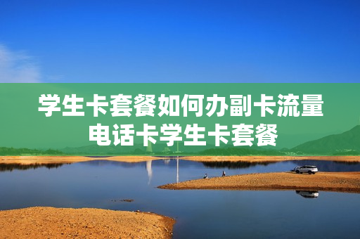 学生卡套餐如何办副卡流量 电话卡学生卡套餐