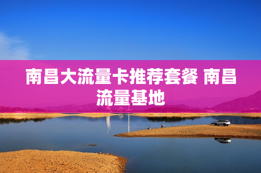 南昌大流量卡推荐套餐 南昌流量基地