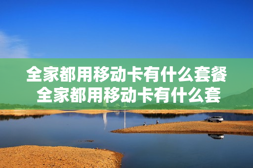 全家都用移动卡有什么套餐 全家都用移动卡有什么套餐嘛