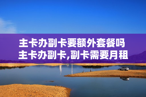 主卡办副卡要额外套餐吗 主卡办副卡,副卡需要月租吗?