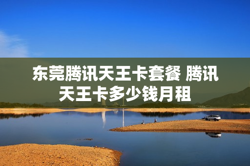 东莞腾讯天王卡套餐 腾讯天王卡多少钱月租