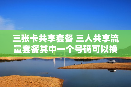三张卡共享套餐 三人共享流量套餐其中一个号码可以换吗