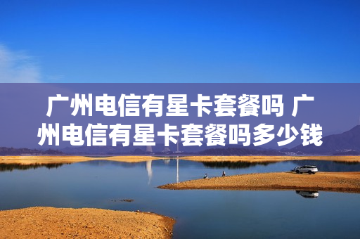 广州电信有星卡套餐吗 广州电信有星卡套餐吗多少钱