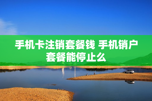 手机卡注销套餐钱 手机销户套餐能停止么