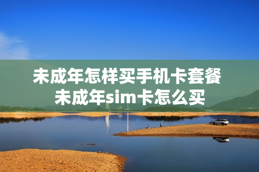 未成年怎样买手机卡套餐 未成年sim卡怎么买