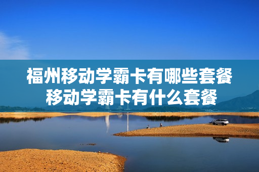 福州移动学霸卡有哪些套餐 移动学霸卡有什么套餐