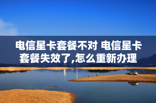 电信星卡套餐不对 电信星卡套餐失效了,怎么重新办理套餐