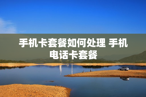 手机卡套餐如何处理 手机电话卡套餐