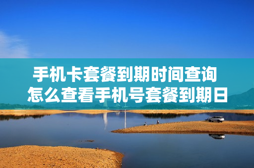 手机卡套餐到期时间查询 怎么查看手机号套餐到期日