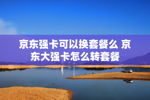 京东强卡可以换套餐么 京东大强卡怎么转套餐