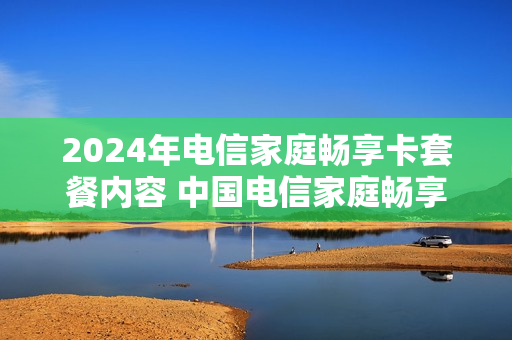 2024年电信家庭畅享卡套餐内容 中国电信家庭畅享套餐