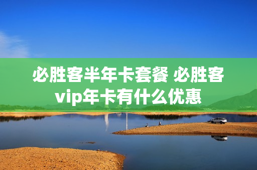 必胜客半年卡套餐 必胜客vip年卡有什么优惠