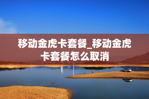 移动金虎卡套餐_移动金虎卡套餐怎么取消