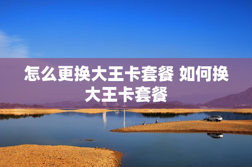 怎么更换大王卡套餐 如何换大王卡套餐