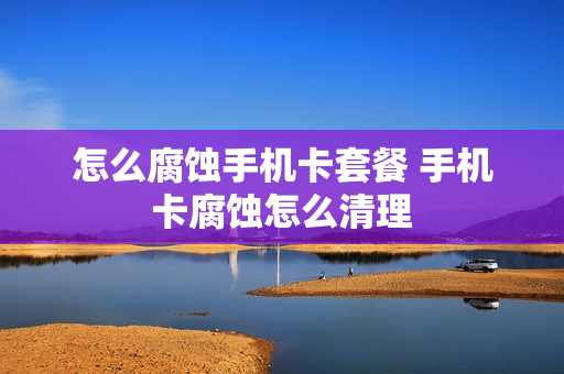 怎么腐蚀手机卡套餐 手机卡腐蚀怎么清理