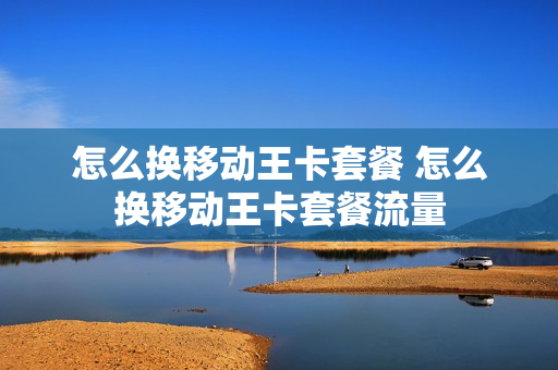 怎么换移动王卡套餐 怎么换移动王卡套餐流量