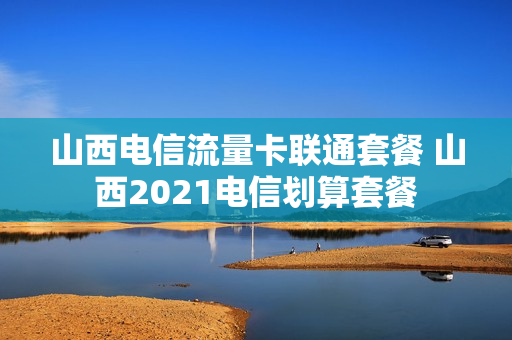 山西电信流量卡联通套餐 山西2021电信划算套餐