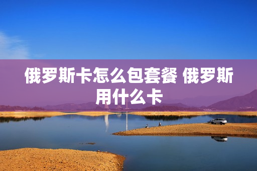俄罗斯卡怎么包套餐 俄罗斯用什么卡