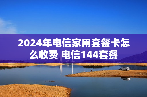 2024年电信家用套餐卡怎么收费 电信144套餐
