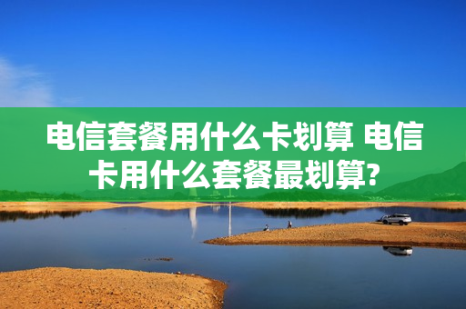 电信套餐用什么卡划算 电信卡用什么套餐最划算?