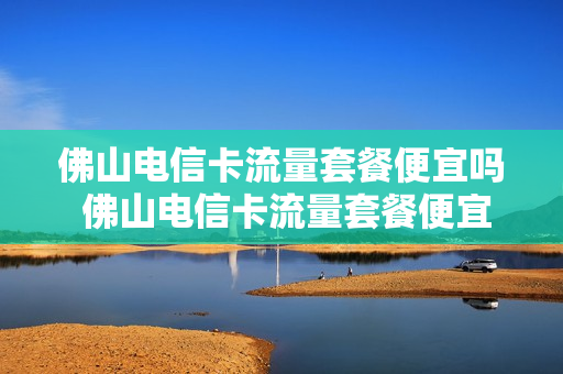 佛山电信卡流量套餐便宜吗 佛山电信卡流量套餐便宜吗现在