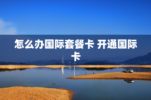怎么办国际套餐卡 开通国际卡