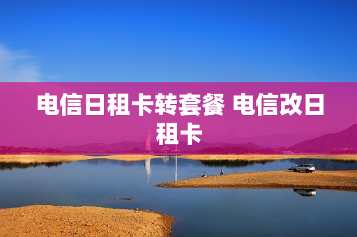 电信日租卡转套餐 电信改日租卡