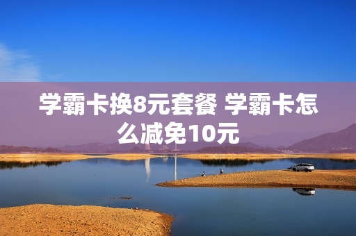 学霸卡换8元套餐 学霸卡怎么减免10元