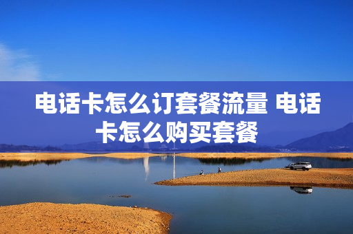 电话卡怎么订套餐流量 电话卡怎么购买套餐
