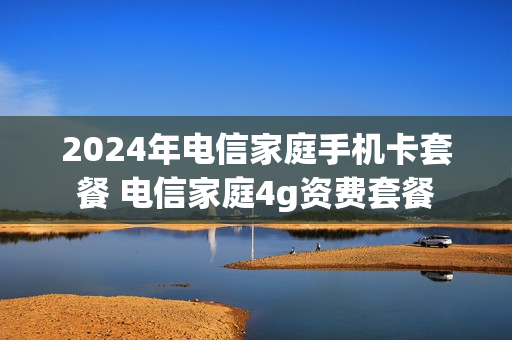 2024年电信家庭手机卡套餐 电信家庭4g资费套餐