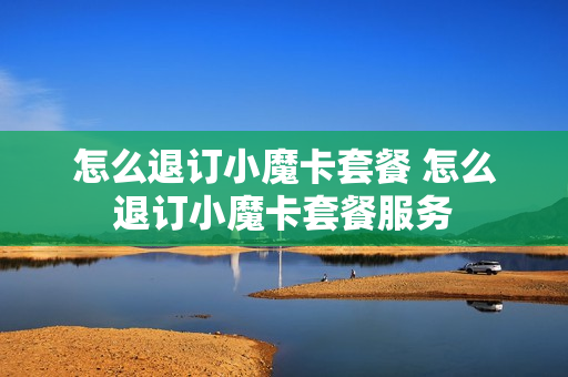 怎么退订小魔卡套餐 怎么退订小魔卡套餐服务