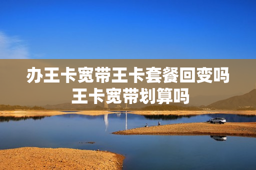 办王卡宽带王卡套餐回变吗 王卡宽带划算吗