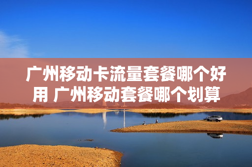 广州移动卡流量套餐哪个好用 广州移动套餐哪个划算