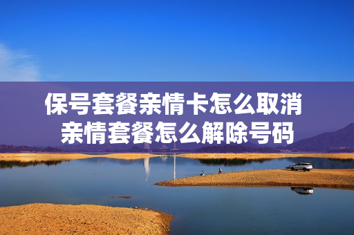 保号套餐亲情卡怎么取消 亲情套餐怎么解除号码