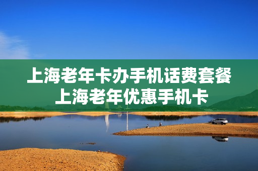 上海老年卡办手机话费套餐 上海老年优惠手机卡