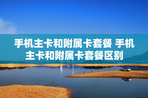 手机主卡和附属卡套餐 手机主卡和附属卡套餐区别