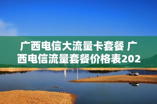 广西电信大流量卡套餐 广西电信流量套餐价格表2021