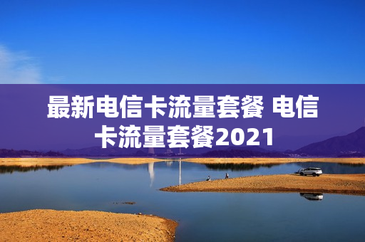 最新电信卡流量套餐 电信卡流量套餐2021