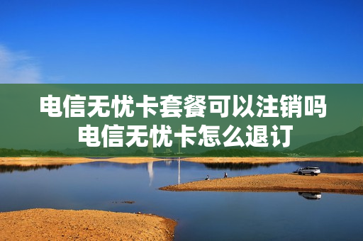 电信无忧卡套餐可以注销吗 电信无忧卡怎么退订