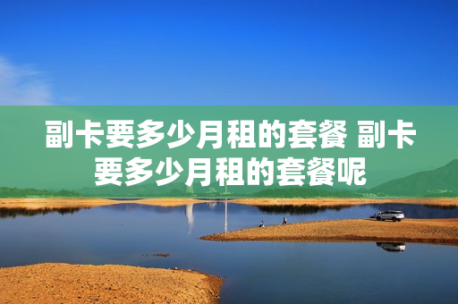 副卡要多少月租的套餐 副卡要多少月租的套餐呢