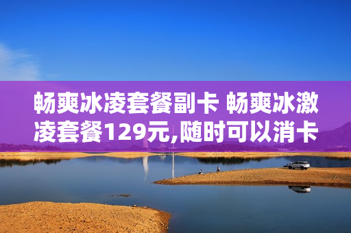 畅爽冰凌套餐副卡 畅爽冰激凌套餐129元,随时可以消卡吗