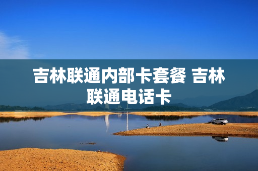 吉林联通内部卡套餐 吉林联通电话卡