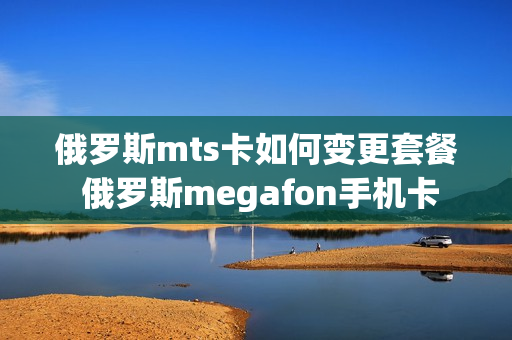 俄罗斯mts卡如何变更套餐 俄罗斯megafon手机卡