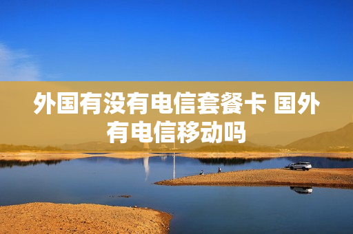 外国有没有电信套餐卡 国外有电信移动吗