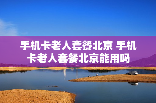 手机卡老人套餐北京 手机卡老人套餐北京能用吗