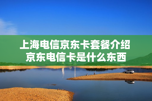 上海电信京东卡套餐介绍 京东电信卡是什么东西