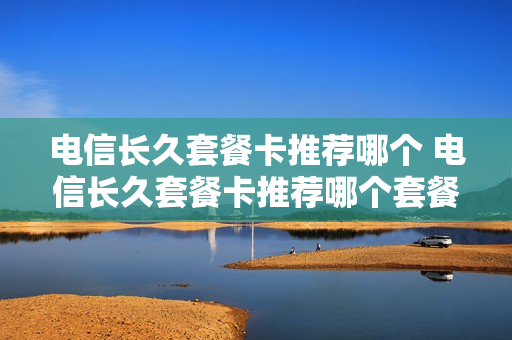 电信长久套餐卡推荐哪个 电信长久套餐卡推荐哪个套餐最好