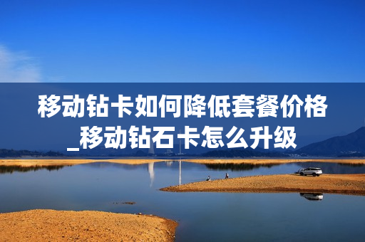 移动钻卡如何降低套餐价格_移动钻石卡怎么升级