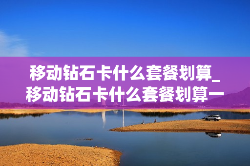 移动钻石卡什么套餐划算_移动钻石卡什么套餐划算一点