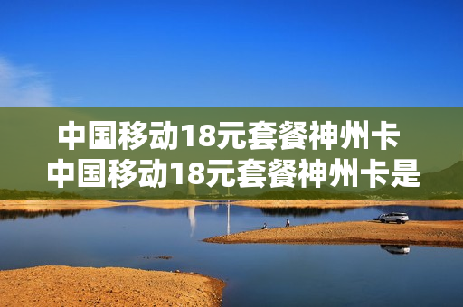 中国移动18元套餐神州卡 中国移动18元套餐神州卡是真的吗